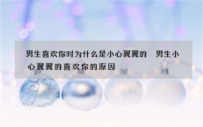 男生喜欢你时为什么是小心翼翼的 男生小心翼翼的喜欢你的原因
